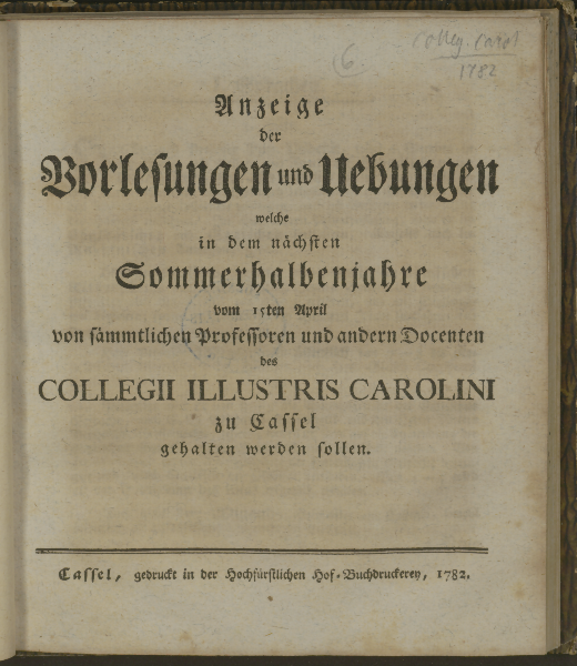 Anzeige der Vorlesungen und Uebungen welche ... von sämmtlichen Professoren und andern Docenten des Collegii illustris Carolini zu Cassel gehalten werden sollen. Sommerhalbjahr 1782